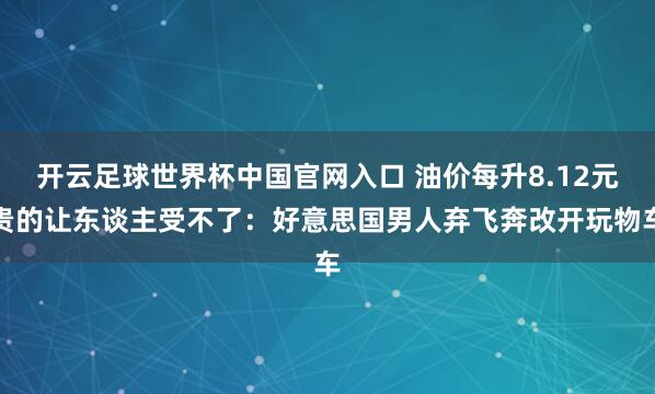 开云足球世界杯中国官网入口 油价每升8.12元贵的让东谈主受不了：好意思国男人弃飞奔改开玩物车