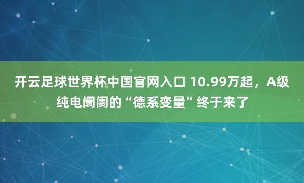 开云足球世界杯中国官网入口 10.99万起，A级纯电阛阓的“德系变量”终于来了