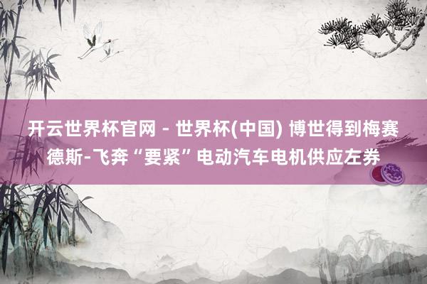 开云世界杯官网 - 世界杯(中国) 博世得到梅赛德斯-飞奔“要紧”电动汽车电机供应左券