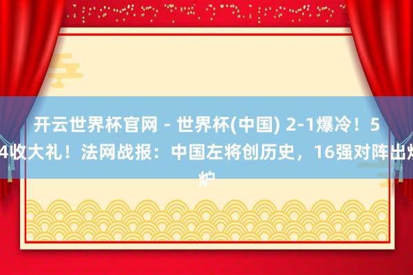 开云世界杯官网 - 世界杯(中国) 2-1爆冷！5-4收大礼！法网战报：中国左将创历史，16强对阵出炉
