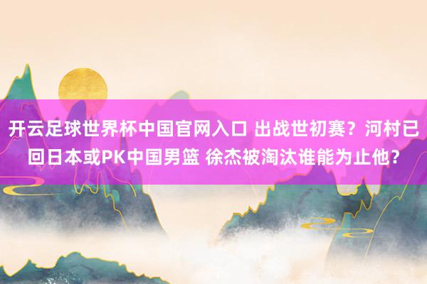 开云足球世界杯中国官网入口 出战世初赛？河村已回日本或PK中国男篮 徐杰被淘汰谁能为止他？