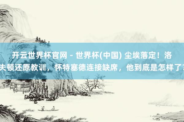 开云世界杯官网 - 世界杯(中国) 尘埃落定！洛夫顿还原教训，怀特塞德连接缺席，他到底是怎样了？