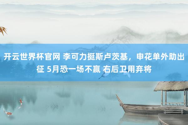 开云世界杯官网 李可力挺斯卢茨基，申花单外助出征 5月恐一场不赢 右后卫用弃将