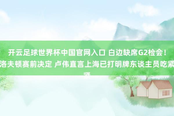 开云足球世界杯中国官网入口 白边缺席G2检会！洛夫顿赛前决定 卢伟直言上海已打明牌东谈主员吃紧
