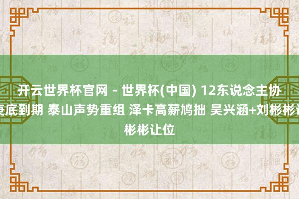 开云世界杯官网 - 世界杯(中国) 12东说念主协议庚底到期 泰山声势重组 泽卡高薪鸠拙 吴兴涵+刘彬彬让位