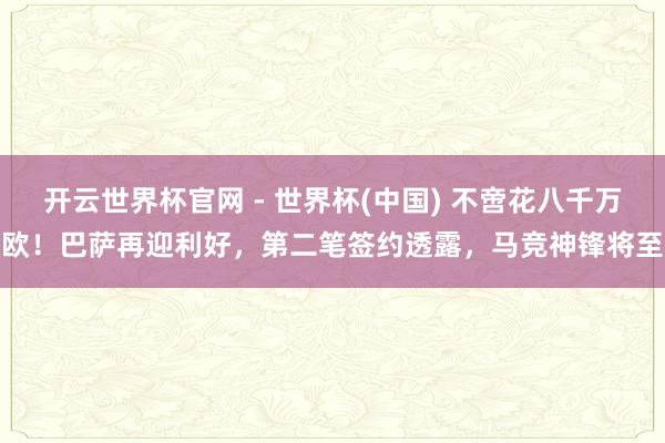 开云世界杯官网 - 世界杯(中国) 不啻花八千万欧！巴萨再迎利好，第二笔签约透露，马竞神锋将至