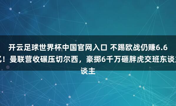 开云足球世界杯中国官网入口 不踢欧战仍赚6.6亿！曼联营收碾压切尔西，豪掷6千万砸胖虎交班东谈主