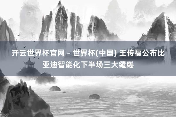 开云世界杯官网 - 世界杯(中国) 王传福公布比亚迪智能化下半场三大缱绻
