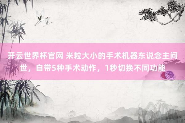 开云世界杯官网 米粒大小的手术机器东说念主问世，自带5种手术动作，1秒切换不同功能