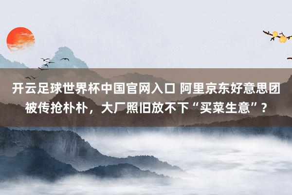 开云足球世界杯中国官网入口 阿里京东好意思团被传抢朴朴，大厂照旧放不下“买菜生意”？