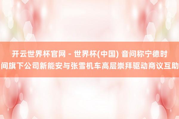 开云世界杯官网 - 世界杯(中国) 音问称宁德时间旗下公司新能安与张雪机车高层崇拜驱动商议互助