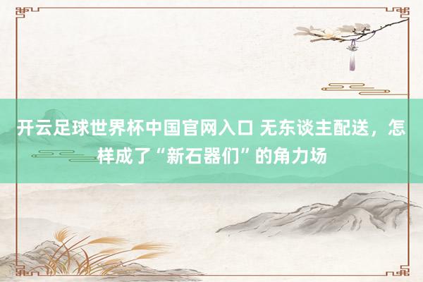 开云足球世界杯中国官网入口 无东谈主配送，怎样成了“新石器们”的角力场