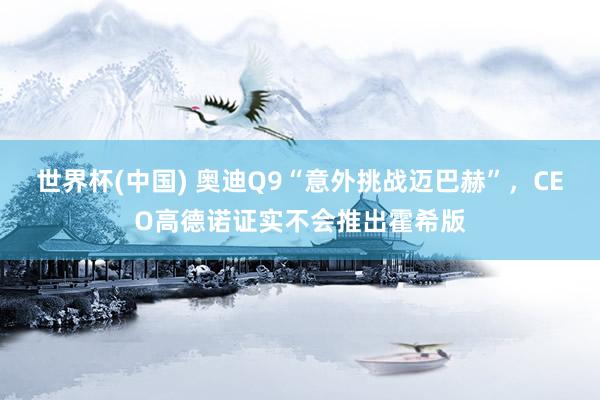 世界杯(中国) 奥迪Q9“意外挑战迈巴赫”，CEO高德诺证实不会推出霍希版