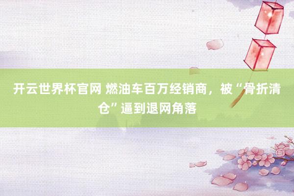 开云世界杯官网 燃油车百万经销商，被“骨折清仓”逼到退网角落