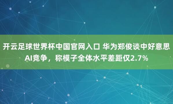 开云足球世界杯中国官网入口 华为郑俊谈中好意思AI竞争，称模子全体水平差距仅2.7%