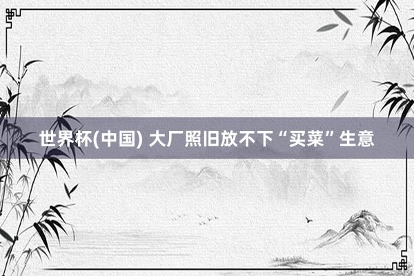 世界杯(中国) 大厂照旧放不下“买菜”生意