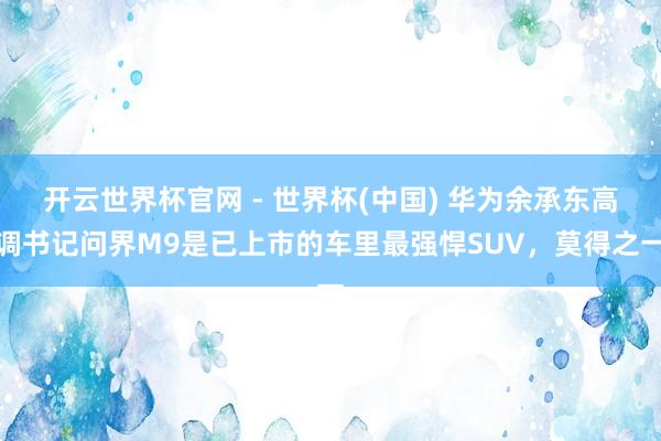 开云世界杯官网 - 世界杯(中国) 华为余承东高调书记问界M9是已上市的车里最强悍SUV，莫得之一