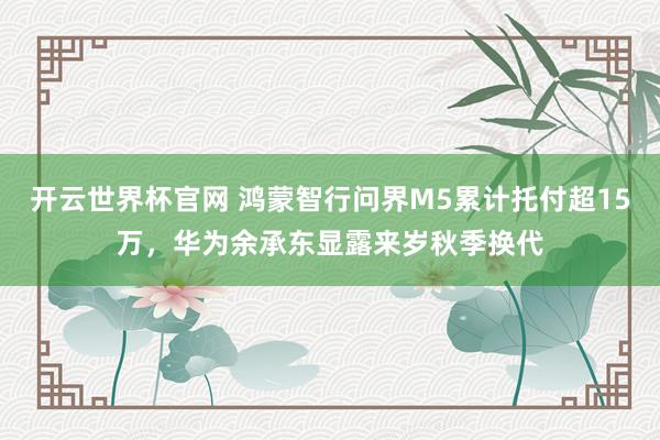 开云世界杯官网 鸿蒙智行问界M5累计托付超15万，华为余承东显露来岁秋季换代