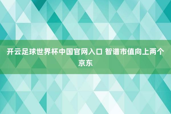 开云足球世界杯中国官网入口 智谱市值向上两个京东