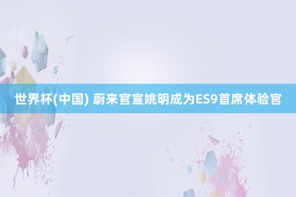世界杯(中国) 蔚来官宣姚明成为ES9首席体验官