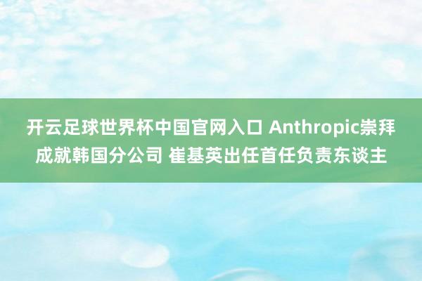 开云足球世界杯中国官网入口 Anthropic崇拜成就韩国分公司 崔基英出任首任负责东谈主