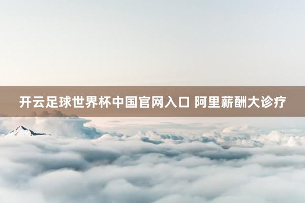 开云足球世界杯中国官网入口 阿里薪酬大诊疗