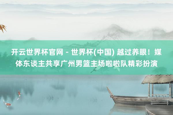 开云世界杯官网 - 世界杯(中国) 越过养眼！媒体东谈主共享广州男篮主场啦啦队精彩扮演