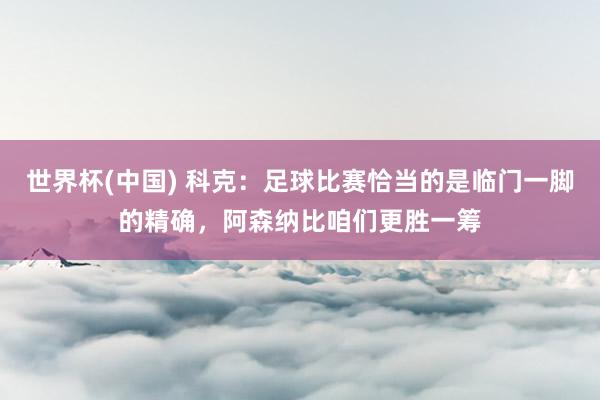 世界杯(中国) 科克：足球比赛恰当的是临门一脚的精确，阿森纳比咱们更胜一筹