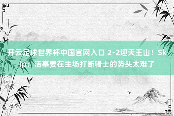 开云足球世界杯中国官网入口 2-2迎天王山！Skip：活塞要在主场打断骑士的势头太难了