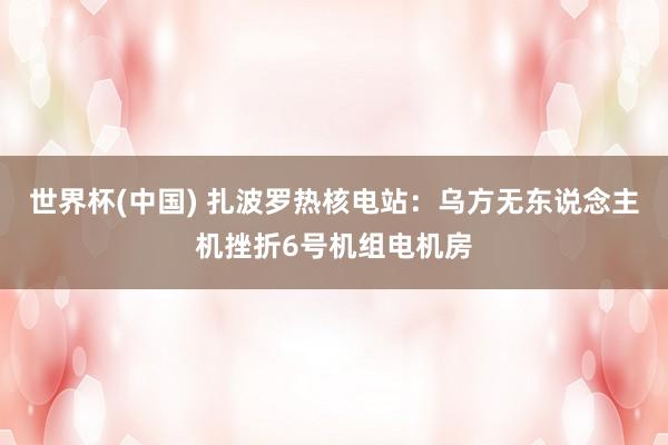 世界杯(中国) 扎波罗热核电站：乌方无东说念主机挫折6号机组电机房