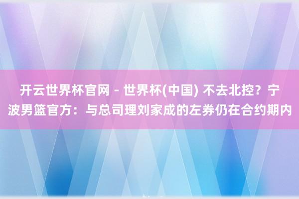 开云世界杯官网 - 世界杯(中国) 不去北控？宁波男篮官方：与总司理刘家成的左券仍在合约期内