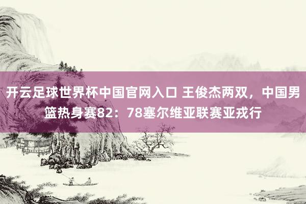 开云足球世界杯中国官网入口 王俊杰两双，中国男篮热身赛82：78塞尔维亚联赛亚戎行