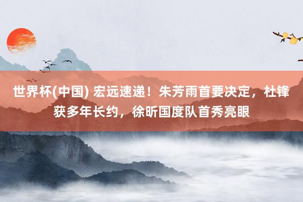 世界杯(中国) 宏远速递！朱芳雨首要决定，杜锋获多年长约，徐昕国度队首秀亮眼