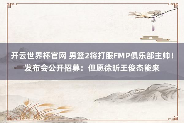 开云世界杯官网 男篮2将打服FMP俱乐部主帅！发布会公开招募：但愿徐昕王俊杰能来