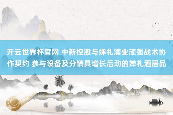 开云世界杯官网 中新控股与婵礼酒业顽强战术协作契约 参与设备及分销具增长后劲的婵礼酒居品