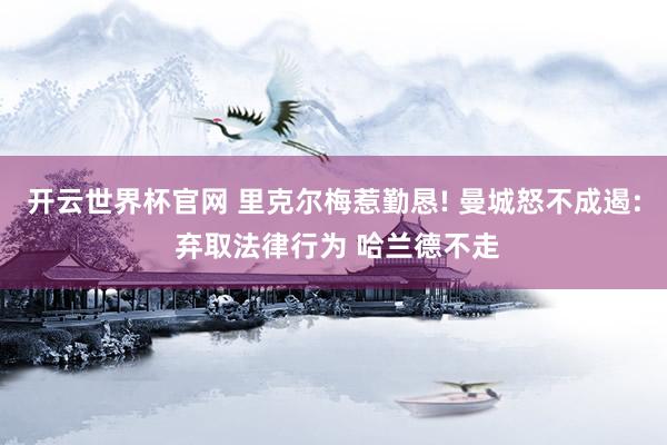 开云世界杯官网 里克尔梅惹勤恳! 曼城怒不成遏: 弃取法律行为 哈兰德不走