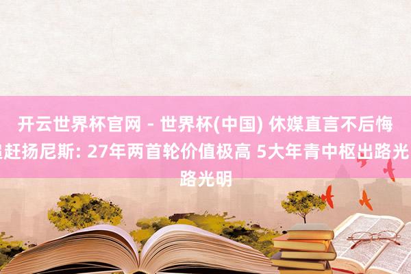 开云世界杯官网 - 世界杯(中国) 休媒直言不后悔追赶扬尼斯: 27年两首轮价值极高 5大年青中枢出路光明