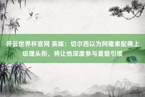 开云世界杯官网 英媒：切尔西以为阿隆索配得上级理头衔，将让他深度参与夏窗引援