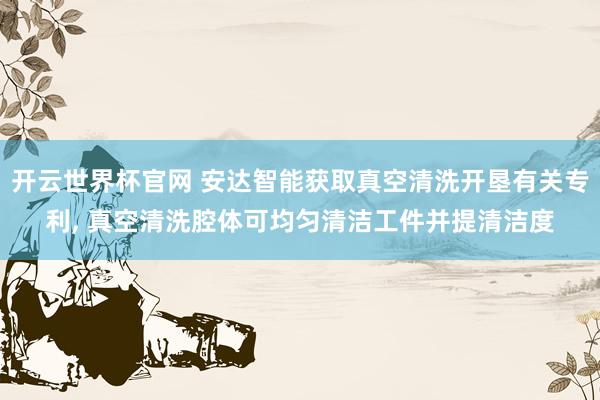 开云世界杯官网 安达智能获取真空清洗开垦有关专利， 真空清洗腔体可均匀清洁工件并提清洁度