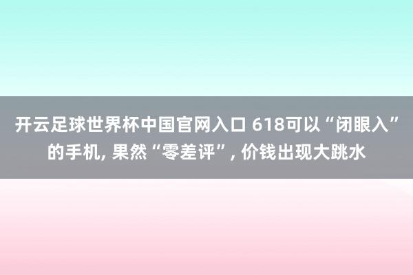 开云足球世界杯中国官网入口 618可以“闭眼入”的手机， 果然“零差评”， 价钱出现大跳水