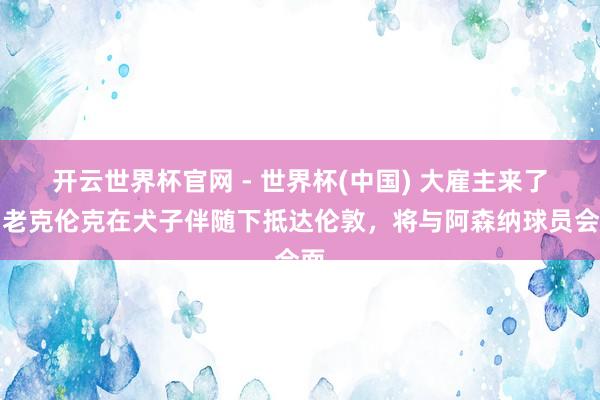 开云世界杯官网 - 世界杯(中国) 大雇主来了！老克伦克在犬子伴随下抵达伦敦，将与阿森纳球员会面