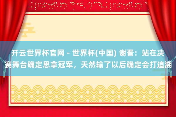 开云世界杯官网 - 世界杯(中国) 谢晋：站在决赛舞台确定思拿冠军，天然输了以后确定会打追溯