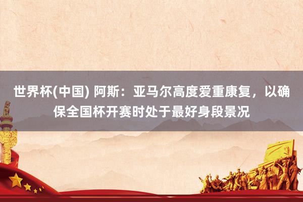 世界杯(中国) 阿斯：亚马尔高度爱重康复，以确保全国杯开赛时处于最好身段景况