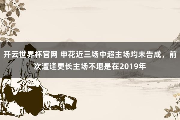 开云世界杯官网 申花近三场中超主场均未告成，前次遭逢更长主场不堪是在2019年