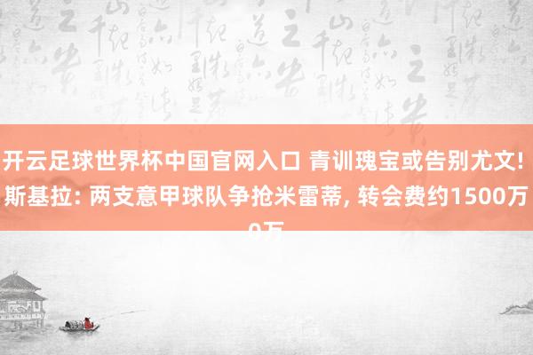 开云足球世界杯中国官网入口 青训瑰宝或告别尤文! 斯基拉: 两支意甲球队争抢米雷蒂， 转会费约1500万