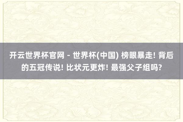开云世界杯官网 - 世界杯(中国) 榜眼暴走! 背后的五冠传说! 比状元更炸! 最强父子组吗?