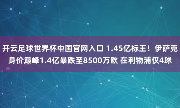 开云足球世界杯中国官网入口 1.45亿标王！伊萨克身价巅峰1.4亿暴跌至8500万欧 在利物浦仅4球
