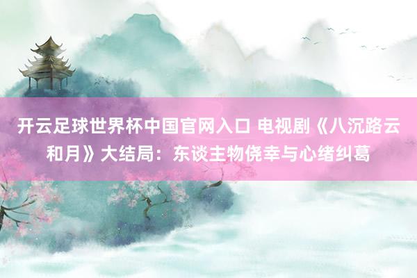开云足球世界杯中国官网入口 电视剧《八沉路云和月》大结局：东谈主物侥幸与心绪纠葛
