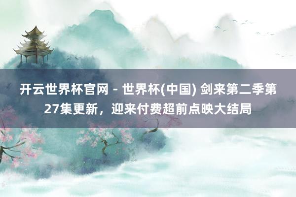 开云世界杯官网 - 世界杯(中国) 剑来第二季第27集更新,迎来付费超前点映大结局