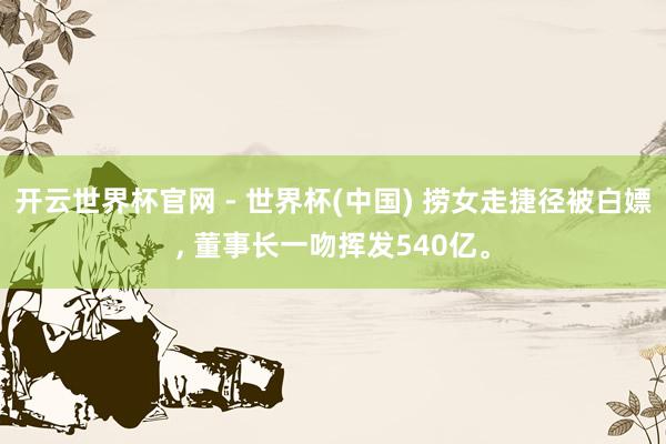 开云世界杯官网 - 世界杯(中国) 捞女走捷径被白嫖， 董事长一吻挥发540亿。